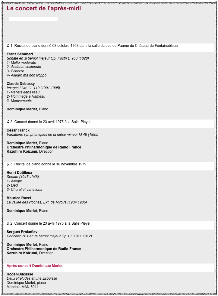 Le concert de l'après-midi
par Anne-Charlotte Rémond


￼


♫ 1. Récital de piano donné 08 octobre 1958 dans la salle du Jeu de Paume du Château de Fontainebleau  
Franz Schubert Sonate en si bémol majeur Op. Posth D 960 (1828)  1- Molto moderato  2- Andante sostenuto  3- Scherzo  4- Allegro ma non troppo  Claude Debussy Images Livre I L 110 (1901,1905) 1- Reflets dans l'eau 2- Hommage à Rameau 3- Mouvements  Dominique Merlet, Piano  
♫ 2. Concert donné le 23 avril 1975 à la Salle Pleyel 
César Franck  Variations symphoniques en fa dièse mineur M 46 (1885)  Dominique Merlet, Piano Orchestre Philharmonique de Radio France  Kazuhiro Koizumi, Direction 

♫ 3. Récital de piano donné le 10 novembre 1979  
Henri Dutilleux  Sonate (1947-1948) 1- Allegro  2- Lied  3- Choral et variations   Maurice Ravel La vallée des cloches, Ext. de Miroirs (1904,1905)  Dominique Merlet, Piano


♫ 2. Concert donné le 23 avril 1975 à la Salle Pleyel  
Sergueï Prokofiev  Concerto N°1 en ré bémol majeur Op.10 (1911,1912)  Dominique Merlet, Piano Orchestre Philharmonique de Radio France  Kazuhiro Koizumi, Direction 

Après-concert Dominique Merlet 
Roger-Ducasse  Deux Préludes et une Esquisse  Dominique Merlet, piano Mandala MAN 5011 