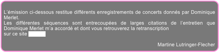 
L’émission ci-dessous restitue différents enregistrements de concerts donnés par Dominique Merlet.
Les différentes séquences sont entrecoupées de larges citations de l’entretien que Dominique Merlet m’a accordé et dont vous retrouverez la retranscription
sur ce site par ici.

Martine Lutringer-Flecher