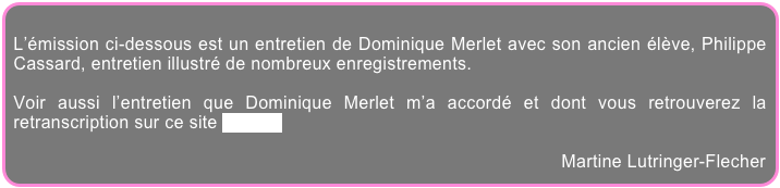 
L’émission ci-dessous est un entretien de Dominique Merlet avec son ancien élève, Philippe Cassard, entretien illustré de nombreux enregistrements.

Voir aussi l’entretien que Dominique Merlet m’a accordé et dont vous retrouverez la retranscription sur ce site par ici.

Martine Lutringer-Flecher