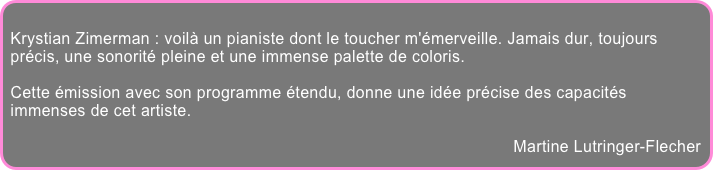 
Krystian Zimerman : voilà un pianiste dont le toucher m'émerveille. Jamais dur, toujours précis, une sonorité pleine et une immense palette de coloris.

Cette émission avec son programme étendu, donne une idée précise des capacités immenses de cet artiste.

Martine Lutringer-Flecher